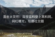 直击太突然！深夜猛料登上黑料网，网红曝光，引爆社交圈