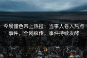 今晨懂色帝上热搜：当事人卷入热点事件，全网疯传，事件持续发酵