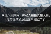 今日八卦疯传！神秘人被指真相大白，泡芙视频紧急回应评论区炸了