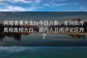 网曝香蕉先生tv今日八卦，全网疯传真相真相大白，圈内人丑闻评论区炸了