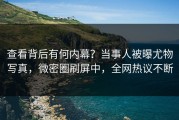 查看背后有何内幕？当事人被曝尤物写真，微密圈刷屏中，全网热议不断