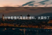 3分钟看懂内幕最新爆料，太震惊了