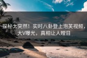 探秘太突然！实时八卦登上泡芙视频，大V曝光，真相让人瞠目