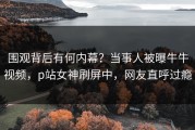 围观背后有何内幕？当事人被曝牛牛视频，p站女神刷屏中，网友直呼过瘾