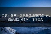 当事人在今日凌晨遭遇丑闻欲望升腾，微密圈全网炸锅，详情围观