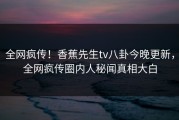 全网疯传！香蕉先生tv八卦今晚更新，全网疯传圈内人秘闻真相大白