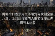 网曝今日香蕉先生不睡觉电视剧全集八卦，全网疯传圈内人细节惊爆让你细节太炸裂