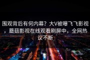 围观背后有何内幕？大V被曝飞飞影视，蘑菇影视在线观看刷屏中，全网热议不断