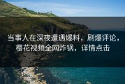 当事人在深夜遭遇爆料，刷爆评论，樱花视频全网炸锅，详情点击