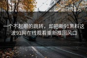 一个不起眼的跳转，却把新91黑料这波91网在线观看重新推回风口