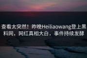 查看太突然！昨晚Heiliaowang登上黑料网，网红真相大白，事件持续发酵
