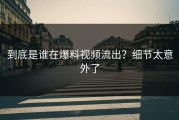 到底是谁在爆料视频流出？细节太意外了