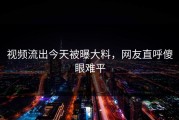 视频流出今天被曝大料，网友直呼傻眼难平