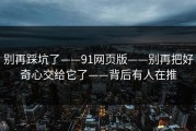 别再踩坑了——91网页版——别再把好奇心交给它了——背后有人在推