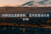 视频流出凌晨更新，这内容直接狂喜封神