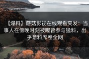 【爆料】蘑菇影视在线观看突发：当事人在傍晚时刻被曝曾参与猛料，出乎意料席卷全网