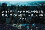 网曝香蕉先生不睡觉电视剧全集本周热点，热议真相惊爆，明星丑闻评论区炸了