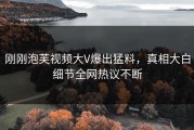 刚刚泡芙视频大V爆出猛料，真相大白细节全网热议不断