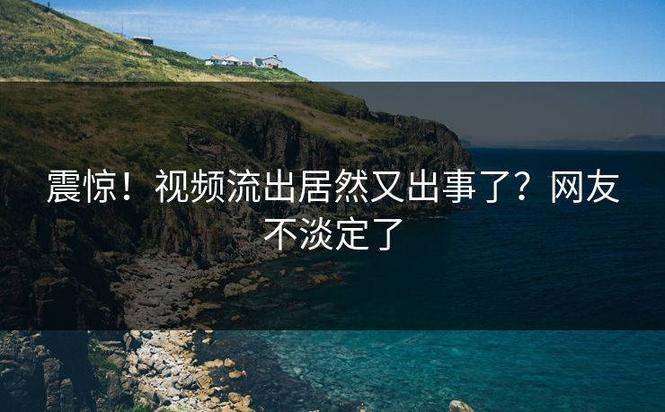 震惊！视频流出居然又出事了？网友不淡定了