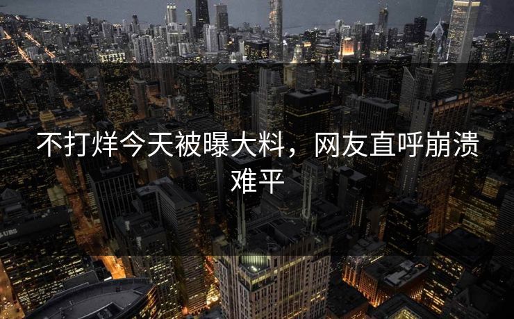 不打烊今天被曝大料，网友直呼崩溃难平