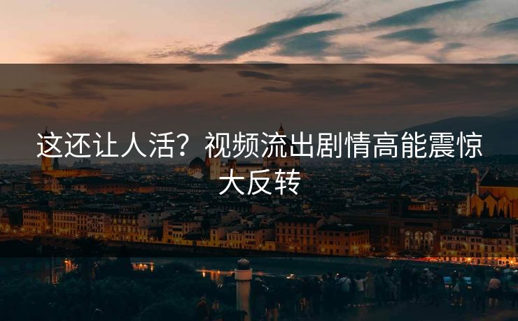 这还让人活？视频流出剧情高能震惊大反转