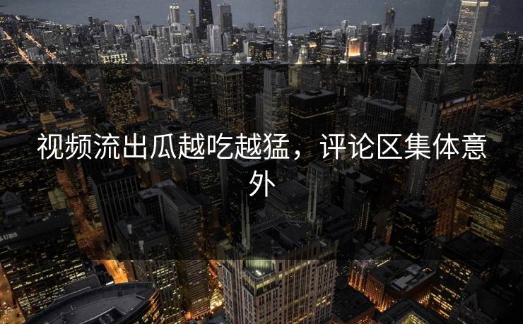 视频流出瓜越吃越猛，评论区集体意外