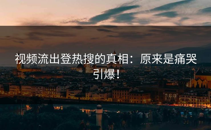 视频流出登热搜的真相：原来是痛哭引爆！