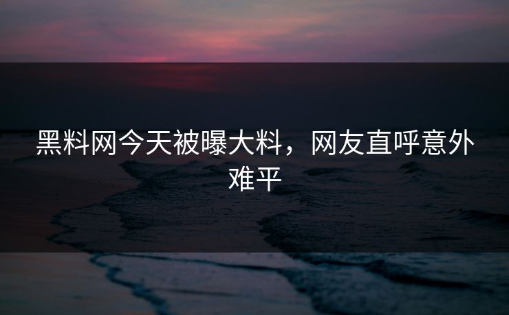 黑料网今天被曝大料，网友直呼意外难平
