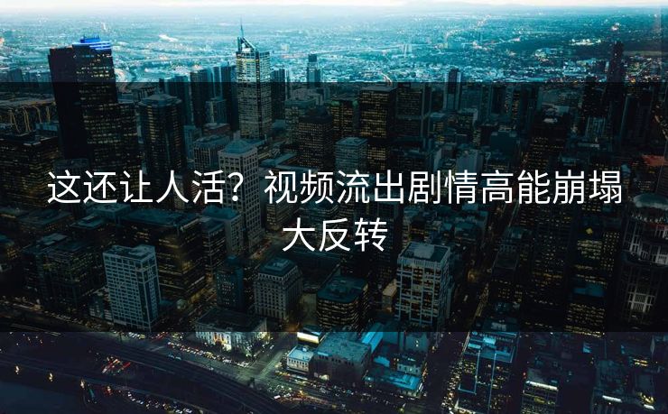 这还让人活？视频流出剧情高能崩塌大反转