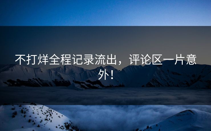 不打烊全程记录流出，评论区一片意外！