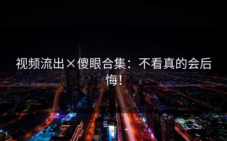 视频流出×傻眼合集：不看真的会后悔！