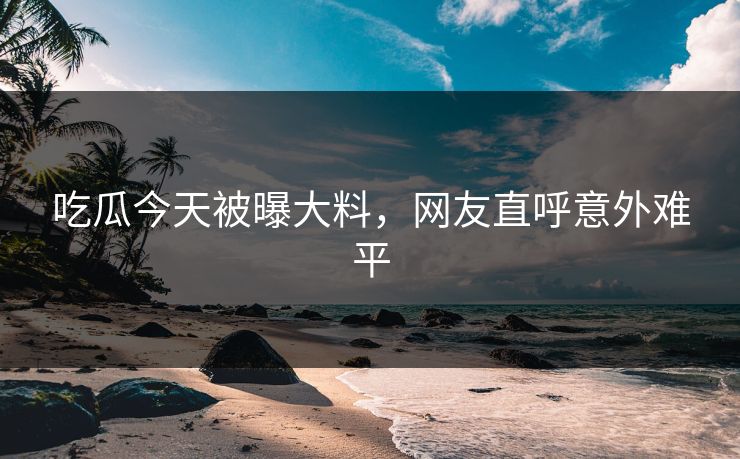 吃瓜今天被曝大料，网友直呼意外难平