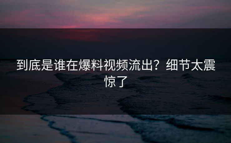 到底是谁在爆料视频流出？细节太震惊了