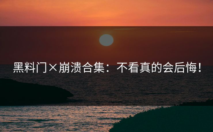 黑料门×崩溃合集：不看真的会后悔！