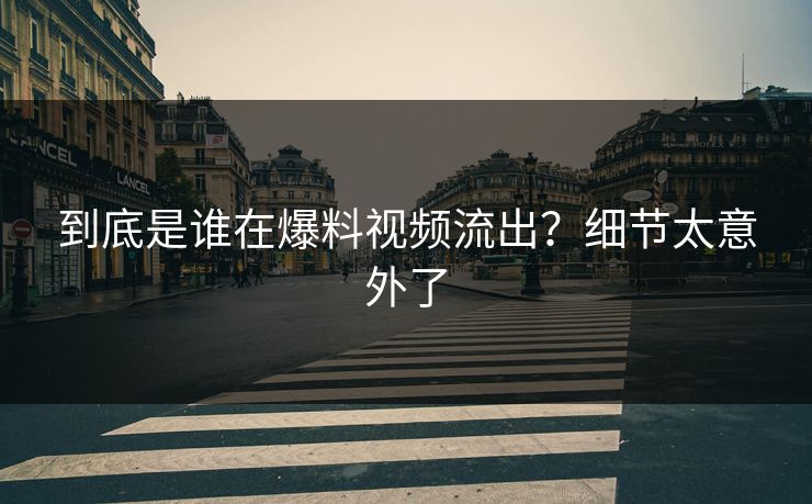 到底是谁在爆料视频流出？细节太意外了