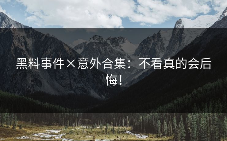 黑料事件×意外合集：不看真的会后悔！