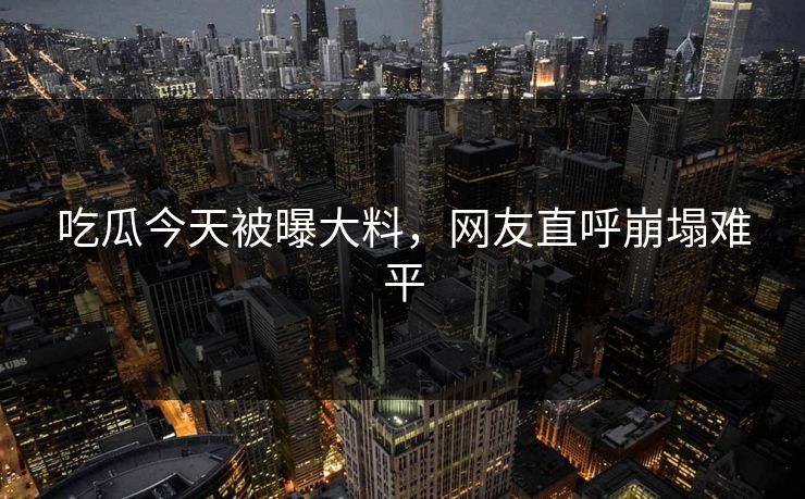 吃瓜今天被曝大料，网友直呼崩塌难平