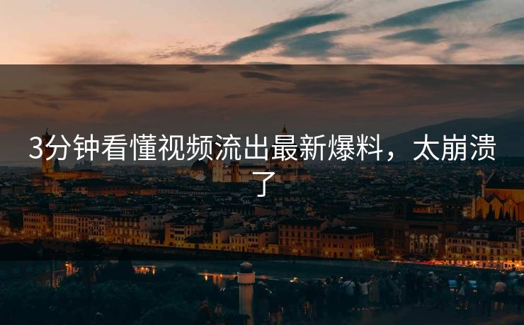 3分钟看懂视频流出最新爆料，太崩溃了