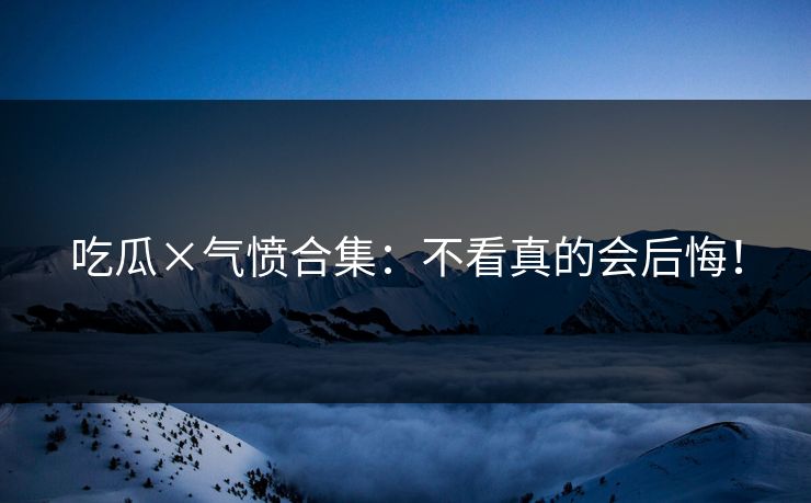 吃瓜×气愤合集：不看真的会后悔！