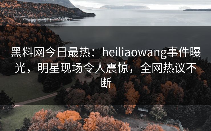 黑料网今日最热：heiliaowang事件曝光，明星现场令人震惊，全网热议不断