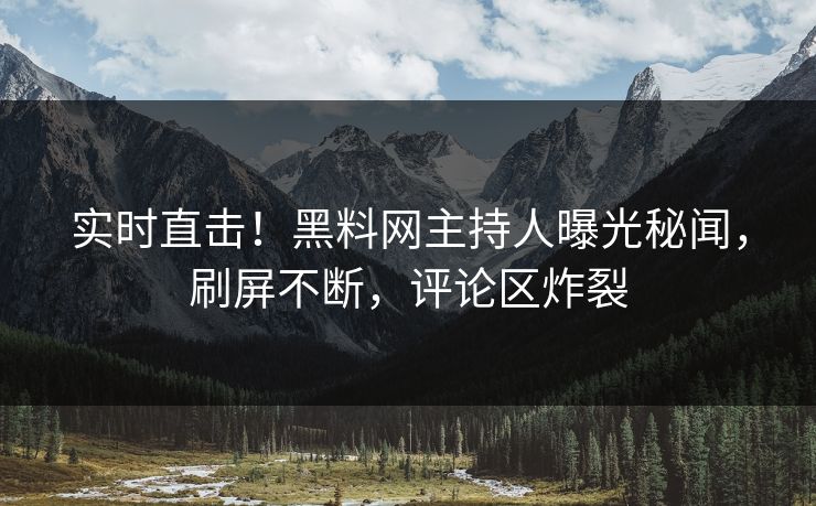实时直击！黑料网主持人曝光秘闻，刷屏不断，评论区炸裂