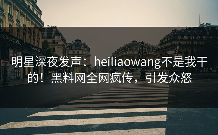 明星深夜发声：heiliaowang不是我干的！黑料网全网疯传，引发众怒