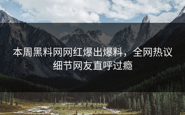 本周黑料网网红爆出爆料，全网热议细节网友直呼过瘾