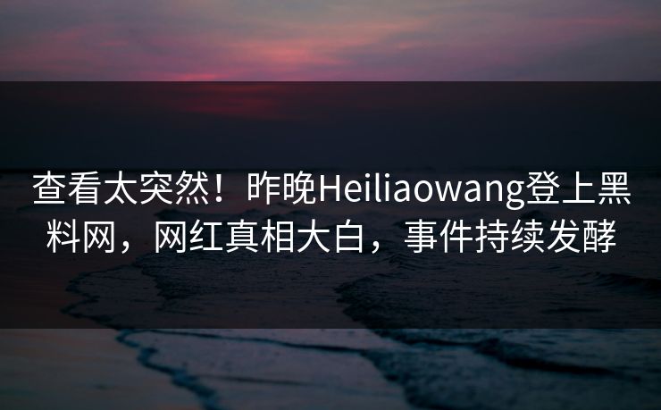 查看太突然！昨晚Heiliaowang登上黑料网，网红真相大白，事件持续发酵