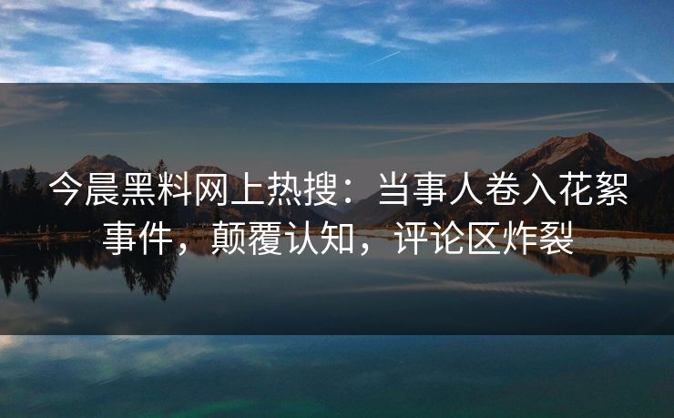 今晨黑料网上热搜：当事人卷入花絮事件，颠覆认知，评论区炸裂