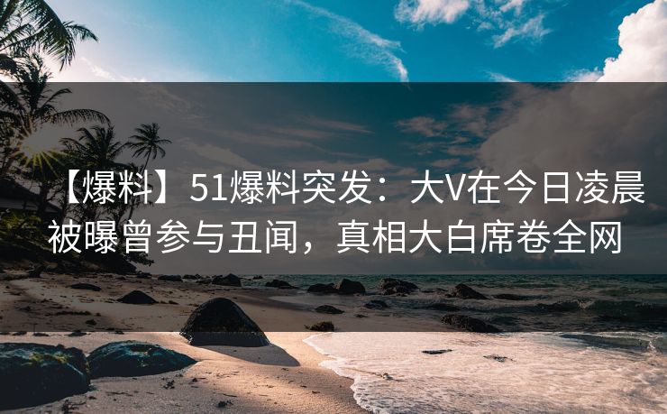 【爆料】51爆料突发：大V在今日凌晨被曝曾参与丑闻，真相大白席卷全网