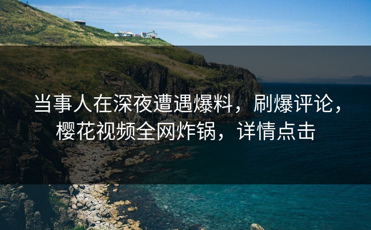 当事人在深夜遭遇爆料，刷爆评论，樱花视频全网炸锅，详情点击