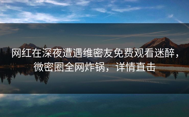 网红在深夜遭遇维密友免费观看迷醉，微密圈全网炸锅，详情直击
