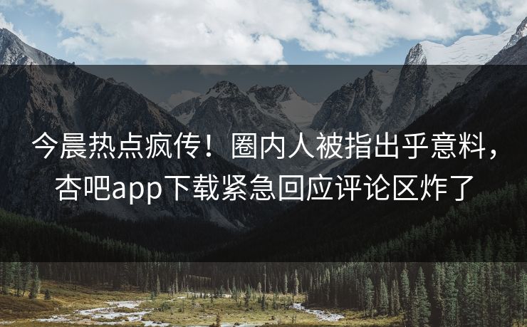 今晨热点疯传！圈内人被指出乎意料，杏吧app下载紧急回应评论区炸了