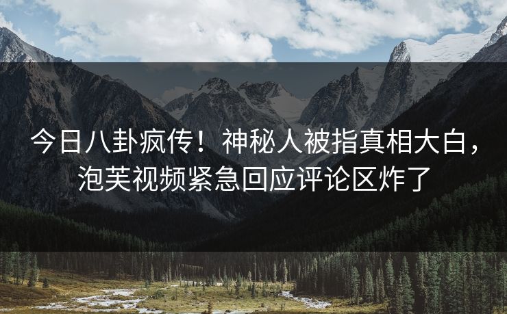 今日八卦疯传！神秘人被指真相大白，泡芙视频紧急回应评论区炸了